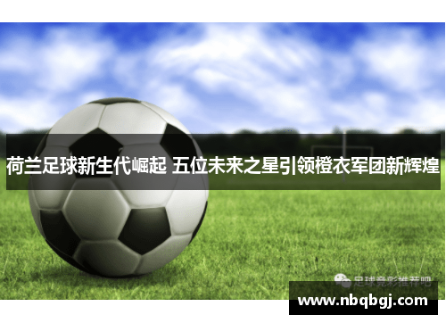 荷兰足球新生代崛起 五位未来之星引领橙衣军团新辉煌 荷兰足球新生代崛起 五位未来之星引领橙衣军团新辉煌