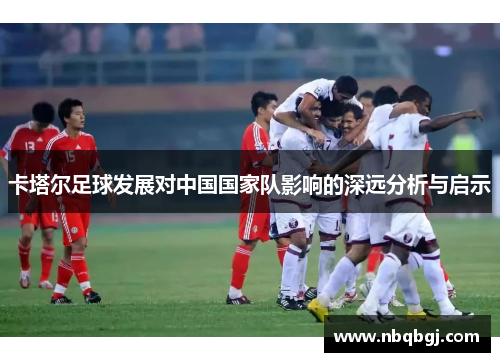 卡塔尔足球发展对中国国家队影响的深远分析与启示 卡塔尔足球发展对中国国家队影响的深远分析与启示