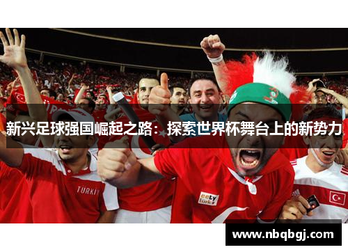新兴足球强国崛起之路:探索世界杯舞台上的新势力 新兴足球强国崛起之路:探索世界杯舞台上的新势力