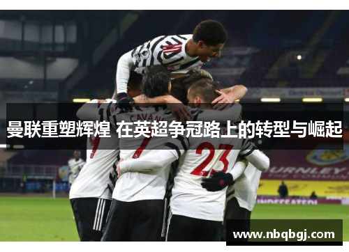 曼联重塑辉煌 在英超争冠路上的转型与崛起